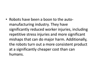 • Robots have been a boon to the auto-
  manufacturing industry. They have
  significantly reduced worker injuries, including
  repetitive stress injuries and more significant
  mishaps that can do major harm. Additionally,
  the robots turn out a more consistent product
  at a significantly cheaper cost than can
  humans.
 