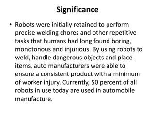 Significance
• Robots were initially retained to perform
  precise welding chores and other repetitive
  tasks that humans had long found boring,
  monotonous and injurious. By using robots to
  weld, handle dangerous objects and place
  items, auto manufacturers were able to
  ensure a consistent product with a minimum
  of worker injury. Currently, 50 percent of all
  robots in use today are used in automobile
  manufacture.
 
