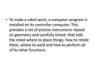 • To make a robot work, a computer program is
  installed on its controller computer. This
  provides a set of precise instructions--based
  on geometry and carefully timed--that tells
  the robot where to place things, how to rotate
  them, where to weld and how to perform all
  of its other functions.
 