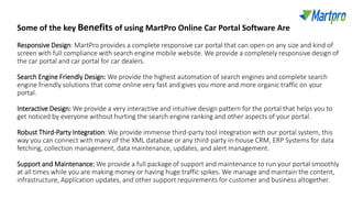 Responsive Design: MartPro provides a complete responsive car portal that can open on any size and kind of
screen with full compliance with search engine mobile website. We provide a completely responsive design of
the car portal and car portal for car dealers.
Search Engine Friendly Design: We provide the highest automation of search engines and complete search
engine friendly solutions that come online very fast and gives you more and more organic traffic on your
portal.
Interactive Design: We provide a very interactive and intuitive design pattern for the portal that helps you to
get noticed by everyone without hurting the search engine ranking and other aspects of your portal.
Robust Third-Party Integration: We provide immense third-party tool integration with our portal system, this
way you can connect with many of the XML database or any third-party in-house CRM, ERP Systems for data
fetching, collection management, data maintenance, updates, and alert management.
Support and Maintenance: We provide a full package of support and maintenance to run your portal smoothly
at all times while you are making money or having huge traffic spikes. We manage and maintain the content,
infrastructure, Application updates, and other support requirements for customer and business altogether.
Some of the key Benefits of using MartPro Online Car Portal Software Are
 
