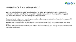 How Online Car Portal Software Work?
MartPro has provided car dealer websites & data services. We provide complete, custom-built,
automotive websites and effective, competitive tools to manage them. Our unparalleled support
and affordable rates can give you an edge in a crowded space.
Consumer: Search and compare new along with used cars. Our strong car dealership solution also brings powerful
filters to form the search process intuitive.
Sellers: Connect with car buyers in their region to form a fast sale. Make use of the car features and push online
leads.
Dealers: List their collection of cars for buyers and also offer car-related services. Manage multiple car listings with
easy-to-use functionality.
 
