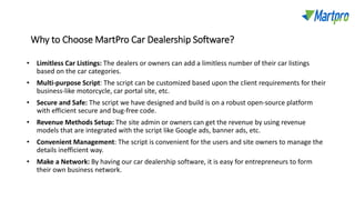 Why to Choose MartPro Car Dealership Software?
• Limitless Car Listings: The dealers or owners can add a limitless number of their car listings
based on the car categories.
• Multi-purpose Script: The script can be customized based upon the client requirements for their
business-like motorcycle, car portal site, etc.
• Secure and Safe: The script we have designed and build is on a robust open-source platform
with efficient secure and bug-free code.
• Revenue Methods Setup: The site admin or owners can get the revenue by using revenue
models that are integrated with the script like Google ads, banner ads, etc.
• Convenient Management: The script is convenient for the users and site owners to manage the
details inefficient way.
• Make a Network: By having our car dealership software, it is easy for entrepreneurs to form
their own business network.
 