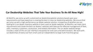 At MartPro, we come up with customized car dealership website solutions based upon your
requirements and have expertise in creating the best-in-class car dealership websites. We ensure that
we come up with a high-performance car dealer website solution, irrespective of whether you are
looking for a car dealer inventory website or best used car dealer websites. At MartPro, we meet client
requirements and create the best car dealers’ websites with features for effective management of fleet,
sales, inventory, customers, accessories, and related information. The car dealer website design
includes a state-of-the-art user interface and portals for end-users and administrators. We work with
car dealerships of every size from small used car independents to large multi-franchise group
Car Dealership Websites That Take Your Business To An All New High!
 