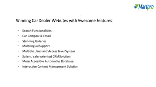Winning Car Dealer Websites with Awesome Features
• Search Functionalities
• Car Compare & Email
• Stunning Galleries
• Multilingual Support
• Multiple Users and Access Level System
• Salient, sales-oriented CRM Solution
• More Accessible Automotive Database
• Interactive Content Management Solution
 