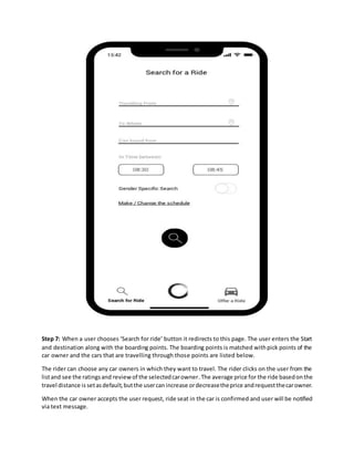 Step 7: When a user chooses ‘Search for ride’ button it redirects to this page. The user enters the Start
and destination along with the boarding points. The boarding points is matched withpick points of the
car owner and the cars that are travelling through those points are listed below.
The rider can choose any car owners in which they want to travel. The rider clicks on the user from the
listand see the ratingsand reviewof the selectedcarowner.The average price for the ride basedonthe
travel distance is setasdefault,butthe usercanincrease ordecreasetheprice andrequestthecarowner.
When the car owner accepts the user request, ride seat in the car is confirmed and user will be notified
via text message.
 