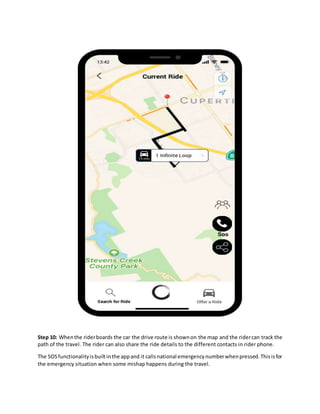 Step 10: Whenthe riderboards the car the drive route is shownon the map and the ridercan track the
path of the travel. The rider can also share the ride details to the different contacts in rider phone.
The SOSfunctionalityisbuiltinthe appand it callsnational emergencynumberwhenpressed.Thisisfor
the emergency situation when some mishap happens during the travel.
 