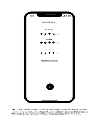 Step 11: When the rider completes the ride, the user is forced to rate the car owner on punctuality,
behavior and car conditions. All the ratings will be considered to arrive at a consolidated rating score.
When rating is done the rider can pay for the ride through payment portals like Paytm or Tez.
 