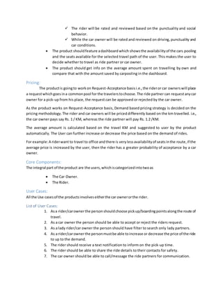  The rider will be rated and reviewed based on the punctuality and social
behavior.
 While the car owner will be rated and reviewed on driving, punctuality and
car conditions.
 The product shouldfeature adashboardwhich showsthe availabilityof the cars pooling
and the seats available for the selected travel path of the user. This makes the user to
decide whether to travel as ride partner or car owner.
 The product should get info on the average amount spent on travelling by own and
compare that with the amount saved by carpooling in the dashboard.
Pricing:
The productis goingto workon Request-Acceptance basis i.e.,the rideror car ownerswill place
a requestwhichgoes ina commonpool for the travelerstochoose.The ride partner can requestanycar
owner for a pick-up from his place, the request can be approved or rejected by the car owner.
As the product works on Request-Acceptance basis, Demand based pricing strategy is decided on the
pricing methodology.The rider and car owners will be priceddifferently based on the km travelled. i.e.,
the car owner pays say Rs. 1 / KM, whereas the ride partner will pay Rs. 1.2 /KM.
The average amount is calculated based on the travel KM and suggested to user by the product
automatically. The User can further increase or decrease the price based on the demand of rides.
For example:A riderwant to travel to office andthere is verylessavailabilityof seatsinthe route,if the
average price is increased by the user, then the rider has a greater probability of acceptance by a car
owner.
Core Components:
The integral part of the product are the users,whichiscategorizedintotwoas
 The Car Owner.
 The Rider.
User Cases:
All the Use casesof the productsinvolveseitherthe car ownerorthe rider.
List of User Cases:
1. Asa rider/carownerthe person shouldchoose pickup/boardingpointsalongthe route of
travel.
2. As a car owner the person should be able to accept or reject the riders request.
3. As a lady rider/car owner the person should have filter to search only lady partners.
4. As a rider/carownerthe personmustbe able toincrease or decrease the price of the ride
to up to the demand.
5. The rider should receive a text notification to inform on the pick-up time.
6. The rider should be able to share the ride details to their contacts for safety.
7. The car owner should be able to call/message the ride partners for communication.
 