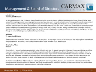 November 2014 | TSX-V: CXM 
15 
Management & Board of Directors 
Jevin Werbes 
President, CEO & Director 
Mr. Werbes brings more than 19 years of practical experience in the corporate finance and securities industry to Carmax. Recently he has been successful in acquiring strategic resource properties as a property vendor, and is currently actively involved in corporate finance development and investor relations activities related to junior exploration companies. Since March, 2009, Mr. Werbes has also been director and thereafter president and chief executive officer of Ansell Capital Corp. Both Carmax Mining Corp. and Ansell Capital Corp. trade on the TSX Venture Exchange and are engaged in mineral exploration activities. From January, 2006, until October, 2008, Mr. Werbes provided capital market and corporate development services to Longview Capital Partners Inc. Mr. Werbes currently provides management, finance and corporate development services through his personal holding company, Calico Management Corp. 
Jeff Poloni 
VP Exploration & Director 
Jeff Poloni has been involved in mineral exploration for 30 plus years. He first began working on the projects to later directing them in both North and South America. Mr. Poloni is also acting president of Avant Garde Signs and Pacific Watercutting. 
Chris Healey, P.Geo 
Director 
Chris Healey is a licensed professional geologist in British Columbia with over 43 years of experience in the natural resources industry, specializing in uranium exploration and extraction. He has held senior positions with Cameco Corporation, the world's largest uranium producer, where he managed its US operations as well as the acquisition process for several major uranium properties that hosted in excess of 50 million pounds of resources. Mr. Healey was involved in the discovery of the two world's largest high grade deposits: Cigar Lake and McArthur River. He has also worked on uranium projects around the world including Canada, United States, Paraguay, Kazakhstan, Mongolia, Australia and Malawi. 
Mr. Healey holds a Bachelor of Science degree in Geology from the University of Wales, Swansea, and served as the national president for the Geological Society of Canadian Institute of Mining, Metallurgy and Petroleum. In addition to belonging to several key industry associations, he has also published several scientific papers on resource and reserve evaluations.  