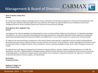 November 2014 | TSX-V: CXM 
16 
Management & Board of Directors 
Elmer B. Stewart, P.Geol, M.Sc. 
Director 
Mr. Stewart has a Masters Degree in Geology and over 32 years of domestic and international experience in mining and mineral exploration. Mr. Stewart has been involved in putting five gold mines into production. Mr. Stewart has approximately 22 years of experience at the senior management level for various companies listed on the Toronto and Toronto Venture Exchange. 
Hrayr Agnerian, M.Sc. (Applied), P.Geo 
Director 
Hrayr Agnerian has extensive geological consulting experience and is currently president of Agnerian Consulting Ltd., an independent geological consulting firm. He is also an associate of Scott Wilson Roscoe Postle Associates Inc. (Scott Wilson RPA) with previous experience working with Saskatchewan Mining Development Corporation (SMDC) now CAMECO Corp., and as a board member for a variety junior mining companies. 
Mr. Agnerian has more than 40 years of experience in the mineral industry, with expertise in exploring for precious metals (including platinum group elements), base metals, industrial minerals, rare earth elements, and uranium. He has worked in a variety of geological environments around the world and is fluent in English, Armenian, French and Spanish, and has a working knowledge in Arabic, Dutch, Italian, Portuguese, Russian and Turkish. 
Mr. Agnerian has a B.Sc. degree in Geology from the American University of Beirut, Lebanon, a Diploma in Mining Exploration, ITC, Delft, The Netherlands, and a M.Sc. (Applied) degree in Geological Sciences, McGill University, Montréal. He has published on mineral resource estimations, on lithologic guides to unconformity- related uranium mineralization, and on valuation of exploration properties. Mr. Agnerian is a member of professional associations in Ontario, Québec, and Saskatchewan. 
Bev Funston 
Corporate Secretary 
Matthew G. Wright, C.A. 
Chief Financial Officer  