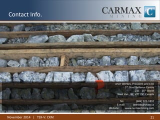 November 2014 | TSX-V: CXM 
21 
Contact Info. 
Jevin Werbes, President and CEO 3rd Floor Bellevue Centre 235 - 15th Street West Van., BC, V7T 2X1 Canada Tel: (604) 921-1810 E-mail: jwerbes@shaw.ca Website: www.carmaxmining.com 