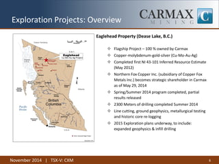 November 2014 | TSX-V: CXM 
Exploration Projects: Overview 
Eaglehead Property (Dease Lake, B.C.) 
Flagship Project – 100 % owned by Carmax 
Copper-molybdenum-gold-silver (Cu-Mo-Au-Ag) 
Completed first NI 43-101 Inferred Resource Estimate (May 2012) 
Northern Fox Copper Inc. (subsidiary of Copper Fox Metals Inc.) becomes strategic shareholder in Carmax as of May 29, 2014 
Spring/Summer 2014 program completed, partial results released 
2300 Meters of drilling completed Summer 2014 
Line cutting, ground geophysics, metallurgical testing and historic core re-logging 
2015 Exploration plans underway, to include: expanded geophysics & infill drilling 
6 
Cu-Mo-Au-Ag Project  