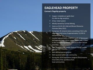 November 2014 | TSX-V: CXM 
Eaglehead Cu-Mo-Au Project 
EAGLEHEAD PROPERTY Carmax’s flagship property 
Copper-molybdenum-gold-silver (Cu-Mo-Au-Ag) porphyry 
A four metal system 
Wholly owned by Carmax Mining 
Hosts an NI 43-101 Inferred Mineral Resource Estimate (May 2012) 
Comprises 35 mineral claims consisting of 613 cells covering a total area of approximately 13,539.52 hectares (ha) 
Located approximately 1,100 km north of Vancouver and approximately 48 km east of Dease Lake, a town in the Liard Mining Division of northwestern British Columbia 
Well situated in the prolific Quesnel Trough copper district 
Well defined permit process 
Well received within the community 
During the 2014 Exploration program the Company hired 50% of the workforce from local communities 
7  