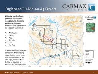 November 2014 | TSX-V: CXM 9 
Potential for significant 
porphyry-type copper, 
molybdenum, silver and 
gold mineralization: 
Mineralization identified in 
six areas on Eaglehead: 
• West Area 
• Camp 
• Pass 
• Bornite 
• East 
• Far East 
A recent geophysical study 
conducted (the Tian-24) 
suggests that these areas 
may all be connected as 
one big system. Further 
testing is required to 
confirm this interpretation. 
Eaglehead Cu-Mo-Au-Ag Project 
 