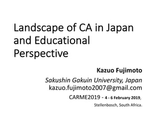 Landscape of CA in Japan
and Educational
Perspective
Kazuo Fujimoto
Sakushin Gakuin University, Japan
kazuo.fujimoto2007@gmail.com
CARME2019 - 4 - 6 February 2019,
Stellenbosch, South Africa.
 
