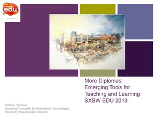 +




                                                      More Diplomas:
                                                      Emerging Tools for
                                                      Teaching and Learning
                                                      SXSW EDU 2013
Colleen Carmean
Assistant Chancellor for Instructional Technologies
University of Washington Tacoma
 