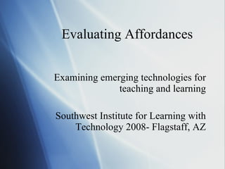 Evaluating Affordances Examining emerging technologies for teaching and learning Southwest Institute for Learning with Technology 2008- Flagstaff, AZ 