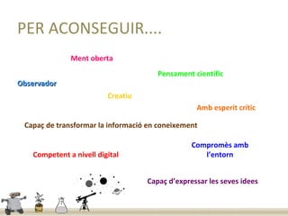 PER ACONSEGUIR....
               Ment oberta
                                       Pensament científic
Observador
                          Creatiu
                                                  Amb esperit crític

 Capaç de transformar la informació en coneixement

                                                 Compromès amb
    Competent a nivell digital                      l’entorn


                                    Capaç d’expressar les seves idees
 