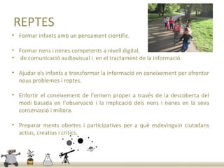 REPTES
• Formar infants amb un pensament científic.

• Formar nens i nenes competents a nivell digital,
• de comunicació audiovisual i en el tractament de la informació.

• Ajudar els infants a transformar la informació en coneixement per afrontar
  nous problemes i reptes.

• Enfortir el coneixement de l’entorn proper a través de la descoberta del
  medi basada en l’observació i la implicació dels nens i nenes en la seva
  conservació i millora.

• Preparar ments obertes i participatives per a què esdevinguin ciutadans
  actius, creatius i crítics.
 