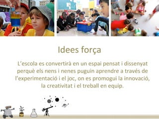 Idees força
  L’escola es convertirà en un espai pensat i dissenyat
 perquè els nens i nenes puguin aprendre a través de
l’experimentació i el joc, on es promogui la innovació,
            la creativitat i el treball en equip.
 