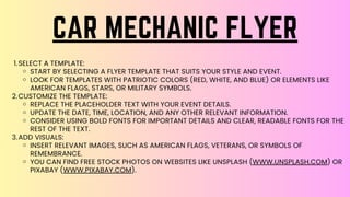 SELECT A TEMPLATE:
START BY SELECTING A FLYER TEMPLATE THAT SUITS YOUR STYLE AND EVENT.
LOOK FOR TEMPLATES WITH PATRIOTIC COLORS (RED, WHITE, AND BLUE) OR ELEMENTS LIKE
AMERICAN FLAGS, STARS, OR MILITARY SYMBOLS.
CUSTOMIZE THE TEMPLATE:
REPLACE THE PLACEHOLDER TEXT WITH YOUR EVENT DETAILS.
UPDATE THE DATE, TIME, LOCATION, AND ANY OTHER RELEVANT INFORMATION.
CONSIDER USING BOLD FONTS FOR IMPORTANT DETAILS AND CLEAR, READABLE FONTS FOR THE
REST OF THE TEXT.
ADD VISUALS:
INSERT RELEVANT IMAGES, SUCH AS AMERICAN FLAGS, VETERANS, OR SYMBOLS OF
REMEMBRANCE.
YOU CAN FIND FREE STOCK PHOTOS ON WEBSITES LIKE UNSPLASH (WWW.UNSPLASH.COM) OR
PIXABAY (WWW.PIXABAY.COM).
1.
2.
3.
CAR MECHANIC FLYER
 