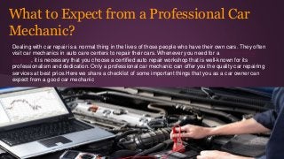 What to Expect from a Professional Car
Mechanic?
Dealing with car repair is a normal thing in the lives of those people who have their own cars. They often
visit car mechanics in auto care centers to repair their cars. Whenever you need for a car mechanic
sydney, it is necessary that you choose a certified auto repair workshop that is well-known for its
professionalism and dedication. Only a professional car mechanic can offer you the quality car repairing
services at best price.Here we share a checklist of some important things that you as a car owner can
expect from a good car mechanic
 