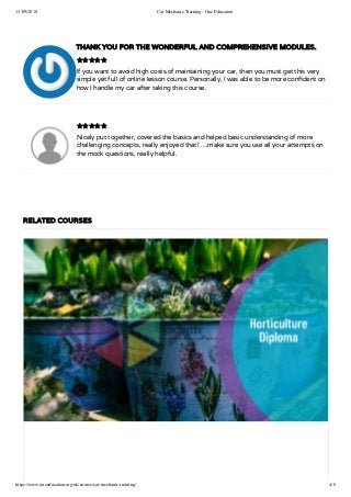 13/09/2018 Car Mechanic Training - One Education
https://www.oneeducation.org.uk/course/car-mechanic-training/ 4/8
THANK YOU FOR THE WONDERFUL AND COMPREHENSIVE MODULES.
If you want to avoid high costs of maintaining your car, then you must get this very
simple yet full of online lesson course. Personally, I was able to be more con dent on
how I handle my car after taking this course.
Nicely put together, covered the basics and helped basic understanding of more
challenging concepts, really enjoyed that! ….make sure you use all your attempts on
the mock questions, really helpful.


RELATED COURSES
 