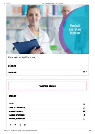 13/09/2018 Car Mechanic Training - One Education
https://www.oneeducation.org.uk/course/car-mechanic-training/ 6/8
513
Diploma in Medical Secretary
£425.00

   
£425.00
1 YEAR
LEVEL 2 - CERTIFICATE
12NUMBER OF UNITS
2NUMBER OF QUIZZES
8 HOURS, 10 MINUTES
TAKE THIS COURSE
 