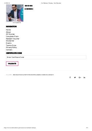 13/09/2018 Car Mechanic Training - One Education
https://www.oneeducation.org.uk/course/car-mechanic-training/ 8/8
( 8 REVIEWS )
9 STUDENTS

NAVIGATION
Home
About
All Courses
Complaint Form
Redeem Voucher
Disclaimer
Events
Terms of use
Privacy Policy
Contact
CERTIFICATE CODE
Enter Certi cate Code
ONE EDUCATION IS A PART OF EDUKATORS LONDON LTD (REG NO 11336137)
   
VALIDATE
 