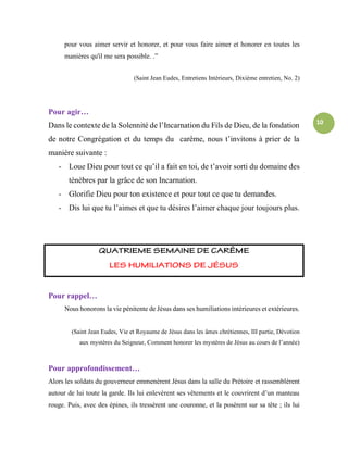 10
pour vous aimer servir et honorer, et pour vous faire aimer et honorer en toutes les
manières qu'il me sera possible. .”
(Saint Jean Eudes, Entretiens Intérieurs, Dixième entretien, No. 2)
Pour agir…
Dans le contexte de la Solennité de l’Incarnation du Fils de Dieu, de la fondation
de notre Congrégation et du temps du carême, nous t’invitons à prier de la
manière suivante :
- Loue Dieu pour tout ce qu’il a fait en toi, de t’avoir sorti du domaine des
ténèbres par la grâce de son Incarnation.
- Glorifie Dieu pour ton existence et pour tout ce que tu demandes.
- Dis lui que tu l’aimes et que tu désires l’aimer chaque jour toujours plus.
Pour rappel…
Nous honorons la vie pénitente de Jésus dans ses humiliations intérieures et extérieures.
(Saint Jean Eudes, Vie et Royaume de Jésus dans les âmes chrétiennes, III partie, Dévotion
aux mystères du Seigneur, Comment honorer les mystères de Jésus au cours de l’année)
Pour approfondissement…
Alors les soldats du gouverneur emmenèrent Jésus dans la salle du Prétoire et rassemblèrent
autour de lui toute la garde. Ils lui enlevèrent ses vêtements et le couvrirent d’un manteau
rouge. Puis, avec des épines, ils tressèrent une couronne, et la posèrent sur sa tête ; ils lui
 