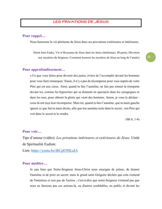 12
Pour rappel…
Nous honorons la vie pénitente de Jésus dans ses provations extérieures et intérieures.
(Saint Jean Eudes, Vie et Royaume de Jésus dans les âmes chrétiennes, III partie, Dévotion
aux mystères du Seigneur, Comment honorer les mystères de Jésus au long de l’année)
Pour approfondissement…
« Ce que vous faites pour devenir des justes, évitez de l’accomplir devant les hommes
pour vous faire remarquer. Sinon, il n’y a pas de récompense pour vous auprès de votre
Père qui est aux cieux. Ainsi, quand tu fais l’aumône, ne fais pas sonner la trompette
devant toi, comme les hypocrites qui se donnent en spectacle dans les synagogues et
dans les rues, pour obtenir la gloire qui vient des hommes. Amen, je vous le déclare :
ceux-là ont reçu leur récompense. Mais toi, quand tu fais l’aumône, que ta main gauche
ignore ce que fait ta main droite, afin que ton aumône reste dans le secret ; ton Père qui
voit dans le secret te le rendra.
(Mt 6, 1-4)
Pour voir…
Tips d’amour (vidéo): Les privations intérieures et extérieures de Jésus. Unité
de Spiritualité Eudiste.
Lien: https://youtu.be/iRCpE9HLaIA
Pour méditer…
Je sais bien que Notre-Seigneur Jésus-Christ nous enseigne de jeûner, de donner
l'aumône et de prier en secret; mais le grand saint Grégoire déclare que cela s'entend
de l'intention et non pas de l'action , c'est-à-dire que notre-Seigneur n'entend pas que
nous ne fassions pas ces actions-là, ou d'autres semblables, en public et devant les
 