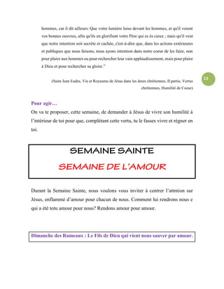 13
hommes, car il dit ailleurs: Que votre lumière luise devant les hommes, et qu'il voient
vos bonnes oeuvres, afin qu'ils en glorifient votre Père qui es ès cieux ; mais qu'il veut
que notre intention soit secrète et cachée, c'est-à-dire que, dans les actions extérieures
et publiques que nous faisons, nous ayons intention dans notre coeur de les faire, non
pour plaire aux hommes ou pour rechercher leur vain applaudissement, mais pour plaire
à Dieu et pour rechercher sa gloire.”
(Saint Jean Eudes, Vie et Royaume de Jésus dans les âmes chrétiennes, II partie, Vertus
chrétiennes, Humilité de Coeur)
Pour agir…
On va te proposer, cette semaine, de demander à Jésus de vivre son humilité à
l’intérieur de toi pour que, complétant cette vertu, tu le fasses vivre et régner en
toi.
Durant la Semaine Sainte, nous voulons vous inviter à centrer l’attntion sur
Jésus, enflammé d’amour pour chacun de nous. Comment lui rendrons nous e
qui a été totu amour pour nous? Rendons amour pour amour.
Dimanche des Rameaux : Le Fils de Dieu qui vient nous sauver par amour.
 