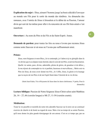 14
Explication du sujet : Dieu, aimant l’homme jusqu’au bout a décidé d’envoyer
au monde son Fils pour le sortir du monde des ténèbres. Au dimanche des
rameaux, avec l’entrée de Jésus à Jérusalem et le début de sa Passion, l’amour
divin qui sort de lui-même pour aller à la rencontre de ses fils bien-aimés s’est
manifesté.
Ouverture : Au nom du Père et du Fils et du Saint-Esprit. Amen.
Demande de pardon: pour toutes les fois ou nous n’avons pas reconnu Jésus
comme notre Sauveur et où nous ne l’avons pas suffisamment aimé.
Prions:
Jésus, mon Seigneur et mon Dieu ¡ Je te contemple, je t’adore et je te glorigfie dans la
vie divine que tu as depuis toute éternité, dasn le sein de ton Père, avant ton Incarnation.
Quelle vie sainte, pure, divine, admirable, pleine de gloire, de grandeur et de délice ¡
Je me réjouis de contempler ta vie si parfaite, heureuse et merveilleuse ¡ Bénis sois-tu
Père de Jésus, de nous avoir donné ton Fils ¡ Je t’offre, Jésus, la gloire et la louange
que tu reçois de ton Père et de ton Esprit Saint dans l’éternité de ta vie divine.
(Saint Jean Eudes, Vie et Royaume de Jésus dans les âmes chrétiennes, V partie, Pour le
dimanche)
Lecture biblique: Passion de Notre Seigneur Jésus-Christ selon saint Matthieu
26, 14 – 27, 66 (versión longue) o Mt 27, 11-54 (versión courte).
Méditation:
Toute la vie passible et mortelle de notre très adorable Sauveur sur la terre est un continuel
exercice de charité et de bonté au regard de nous. Mais c'est au temps de sa sainte Passion,
qu'il nous donne les plus grands témoignages de son amour. C'est en ce temps que, par un
 