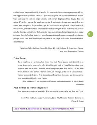 15
excès d'amour incompréhensible, il souffre des tourments épouvantables pour nous délivrer
des supplices effroyables de l'enfer, e t pour nous acquérir les félicités immortelles du ciel.
C'est alors que l'on voit son corps adorable tout couvert de plaies et tout baigne dans son
saintg. C'est alors que sa tête sacrée est percée de poignantes épines, que ses pieds et ses
mains sont transpercés de gros clous, que ses oreilles sont remplies de blasphèmes et de
malédictions, que sa bouche est abreuvée de fiel et de vinaigre, et que la cruauté des Juifs lui
arrache l'âme du corps à force de tourments. C'est alors principalement que son divin Coeur
est navré d'une infinité de plaies très saintglantes et très douloureuses, et dont le nombre est
presque infini. L'on peut bien compter les plaies de son corps, mais celles de son Coeur sont
innombrables.
(Saint Jean Eudes, Le Coeur Admirable, Livre XII, Le divin Coeur de Jésus, foyer d’amour
pour nous dans sa sainte Passion)
Prière finale:
Tu as employée ta vie divine, bon Jésus, pour moi. Parce que, de toute éternité, tu as
pensé à moi, m’as aimé, m’as offet à ton Père et à moi, tu t’es offert toi-même pour
venir un jour sur la terre t’incarner, souffrir et pourir pour mon amour. Toi, trè aimé
Jésus, tu m’as aimé depuis l’éternité : moi, en échange, je ne sais si j’ai comencé à
t’aimer comme je le dois. Je te demande pardon ¡ Mon Sauveur ¡ que dorénavant et
pour toute éternité je vive pour t’aimer.
(Saint Jean Eudes, Vie et Royaume de Jésus dans les âmes chrétiennes, V partie, pour le
dimanche)
Pour méditer au cours de la journée:
Bon Jésus, où pourrais-je bénéficier de ta justice si je ne me cache pas dans ton Coeur
(Saint Jean Eudes, Le Coeur Admirable, Livre XII, Quarante flammes d’amour au
Coeur de Jésus)
Lundi Saint: L’Incarnation de Jésus: L’amour extrême du Père!
 