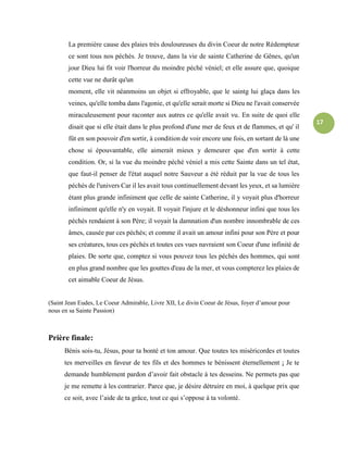 17
La première cause des plaies très douloureuses du divin Coeur de notre Rédempteur
ce sont tous nos péchés. Je trouve, dans la vie de sainte Catherine de Gênes, qu'un
jour Dieu lui fit voir l'horreur du moindre péché véniel; et elle assure que, quoique
cette vue ne durât qu'un
moment, elle vit néanmoins un objet si effroyable, que le saintg lui glaça dans les
veines, qu'elle tomba dans l'agonie, et qu'elle serait morte si Dieu ne l'avait conservée
miraculeusement pour raconter aux autres ce qu'elle avait vu. En suite de quoi elle
disait que si elle était dans le plus profond d'une mer de feux et de flammes, et qu' il
fût en son pouvoir d'en sortir, à condition de voir encore une fois, en sortant de là une
chose si épouvantable, elle aimerait mieux y demeurer que d'en sortir à cette
condition. Or, si la vue du moindre péché véniel a mis cette Sainte dans un tel état,
que faut-il penser de l'état auquel notre Sauveur a été réduit par la vue de tous les
péchés de l'univers Car il les avait tous continuellement devant les yeux, et sa lumière
étant plus grande infiniment que celle de sainte Catherine, il y voyait plus d'horreur
infiniment qu'elle n'y en voyait. Il voyait l'injure et le déshonneur infini que tous les
péchés rendaient à son Père; il voyait la damnation d'un nombre innombrable de ces
âmes, causée par ces péchés; et comme il avait un amour infini pour son Père et pour
ses créatures, tous ces péchés et toutes ces vues navraient son Coeur d'une infinité de
plaies. De sorte que, comptez si vous pouvez tous les péchés des hommes, qui sont
en plus grand nombre que les gouttes d'eau de la mer, et vous compterez les plaies de
cet aimable Coeur de Jésus.
(Saint Jean Eudes, Le Coeur Admirable, Livre XII, Le divin Coeur de Jésus, foyer d’amour pour
nous en sa Sainte Passion)
Prière finale:
Bénis sois-tu, Jésus, pour ta bonté et ton amour. Que toutes tes miséricordes et toutes
tes merveilles en faveur de tes fils et des hommes te bénissent éternellement ¡ Je te
demande humblement pardon d’avoir fait obstacle à tes desseins. Ne permets pas que
je me remette à les contrarier. Parce que, je désire détruire en moi, à quelque prix que
ce soit, avec l’aide de ta grâce, tout ce qui s’oppose à ta volonté.
 