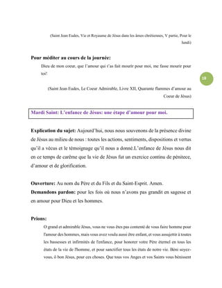 18
(Saint Jean Eudes, Vie et Royaume de Jésus dans les âmes chrétiennes, V partie, Pour le
lundi)
Pour méditer au cours de la journée:
Dieu de mon coeur, que l’amour qui t’as fait mourir pour moi, me fasse mourir pour
toi!
(Saint Jean Eudes, Le Coeur Admirable, Livre XII, Quarante flammes d’amour au
Coeur de Jésus)
Mardi Saint: L’enfance de Jésus: une étape d’amour pour moi.
Explication du sujet: Aujourd’hui, nous nous souvenons de la présence divine
de Jésus au milieu de nous : toutes les actions, sentiments, dispositions et vertus
qu’il a vécus et le témoignage qu’il nous a donné.L’enfance de Jésus nous dit
en ce temps de carême que la vie de Jésus fut un exercice continu de pénitece,
d’amour et de glorification.
Ouverture: Au nom du Père et du Fils et du Saint-Esprit. Amen.
Demandons pardon: pour les fois où nous n’avons pas grandit en sagesse et
en amour pour Dieu et les hommes.
Prions:
O grand et admirable Jésus, vous ne vous êtes pas contenté de vous faire homme pour
l'amour des hommes, mais vous avez voulu aussi être enfant, et vous assujettir à toutes
les bassesses et infirmités de l'enfance, pour honorer votre Père éternel en tous les
états de la vie de l'homme, et pour sanctifier tous les états de notre vie. Béni soyez-
vous, ô bon Jésus, pour ces choses. Que tous vos Anges et vos Saints vous bénissent
 