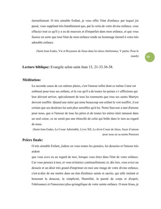 19
éternellement. O très aimable Enfant, je vous offre l'état d'enfance par lequel j'ai
passé, vous suppliant très humblement que, par la vertu de votre divine enfance, vous
effaciez tout ce qu'il y a eu de mauvais et d'imparfait dans mon enfance, et que vous
fassiez en sorte que tout l'état de mon enfance rende un hommage éternel à votre très
adorable enfance.
(Saint Jean Eudes, Vie et Royaume de Jésus dans les âmes chrétiennes, V partie, Pour le
mardi)
Lecture biblique: Evangile selon saint Jean 13, 21-33.36-38.
Méditation:
La seconde cause de ces mêmes plaies, c'est l'amour infini dont ce même Cœur est
embrasé pour tous ses enfants, et la vue qu'il a de toutes les peines e t afflictions qui
leur doivent arriver, spécialement de tous les tourments que tous ses saints Martyrs
doivent souffrir. Quand une mère qui aime beaucoup son enfant le voit souffrir, il est
certain que ses douleurs lui sont plus sensibles qu'à lui. Notre Sauveur a tant d'amour
pour nous, que si l'amour de tous les pères et de toutes les mères était ramassé dans
un seul coeur, ce ne serait pas une étincelle de celui qui brûle dans le sien au regard
de nous.
(Saint Jean Eudes, Le Coeur Admirable, Livre XII, Le divin Coeur de Jésus, foyer d’amour
pour nous en sa sainte Passion)
Prière finale:
O très aimable Enfant, j'adore en vous toutes les pensées, les desseins et l'amour très
ardent
que vous avez eu au regard de moi, lorsque vous étiez dans l'état de votre enfance.
Car vous pensiez à moi, et vous m'aimiez continuellement; et, dès lors, vous aviez un
dessein et un désir très grand d'imprimer en moi une image de votre divine enfance,
c'est-à-dire de me mettre dans un état d'enfance sainte et sacrée, qui aille imitant et
honorant la douceur, la simplicité, l'humilité, la pureté de corps et d'esprit,
l'obéissance et l'innocence plus qu'angélique de votre sainte enfance. O mon Jésus, je
 