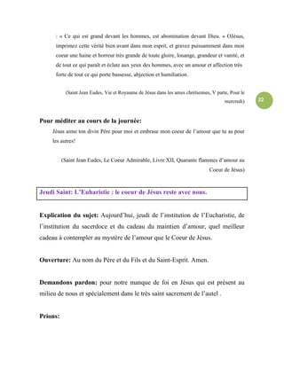 22
: « Ce qui est grand devant les hommes, est abomination devant Dieu. » OJésus,
imprimez cette vérité bien avant dans mon esprit, et gravez puissamment dans mon
coeur une haine et horreur très grande de toute gloire, louange, grandeur et vanité, et
de tout ce qui paraît et éclate aux yeux des hommes, avec un amour et affection très
forte de tout ce qui porte bassesse, abjection et humiliation.
(Saint Jean Eudes, Vie et Royaume de Jésus dans les ames chrétiennes, V parte, Pour le
mercredi)
Pour méditer au cours de la journée:
Jésus aime ton divin Père pour moi et embrase mon coeur de l’amour que tu as pour
les autres!
(Saint Jean Eudes, Le Coeur Admirable, Livre XII, Quarante flammes d’amour au
Coeur de Jésus)
Jeudi Saint: L’Euharistie : le coeur de Jésus reste avec nous.
Explication du sujet: Aujourd’hui, jeudi de l’institution de l’Eucharistie, de
l’institution du sacerdoce et du cadeau du maintien d’amour, quel meilleur
cadeau à contempler au mystère de l’amour que le Coeur de Jésus.
Ouverture: Au nom du Père et du Fils et du Saint-Esprit. Amen.
Demandons pardon: pour notre manque de foi en Jésus qui est présent au
milieu de nous et spécialement dans le très saint sacrement de l’autel .
Prions:
 