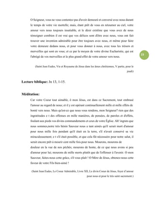 23
O Seigneur, vous ne vous contentez pas d'avoir demeuré et conversé avec nous durant
le temps de votre vie mortelle; mais, étant prêt de vous en retourner au ciel, votre
amour vers nous toujours insatiable, et le désir extrême que vous avez de nous
témoigner combien il est vrai que vos délices sont d'être avec nous, vous ont fait
trouver une invention admirable pour être toujours avec nous, et même pour faire
votre demeure dedans nous, et pour vous donner à nous, avec tous les trésors et
merveilles qui sont en vous; et ce par le moyen de votre divine Eucharistie, qui est
l'abrégé de vos merveilles et le plus grand effet de votre amour vers nous.
(Saint Jean Eudes, Vie et Royaume de Jésus dans les âmes chrétiennes, V partie, pour le
jeudi)
Lecture biblique: Jn 13, 1-15.
Méditation:
Car votre Coeur tout aimable, ô mon Jésus, est dans ce Sacrement, tout embrasé
l'amour au regard de nous; et il y est opérant continuellement mille et mille effets de
bonté vers nous. Mais qu'est-ce que nous vous rendons, mon Seigneur? rien que des
ingratitudes e t des offenses en mille manières, de pensées, de paroles et d'effets,
foulant aux pieds vos divins commandements et ceux de votre Église. Ah! ingrats que
nous sommes,notre très bénin Sauveur nous a tant aimés qu'il serait mort d'amour
pour nous mille fois pendant qu'il était en la terre, s'il n'avait conservé sa vie
miraculeusement; e t s'il était possible, et que cela fût nécessaire pour notre salut, il
serait encore prêt à mourir cent mille fois pour nous. Mourons, mourons de
douleur en la vue de nos péchés; mourons de honte, de ce que nous avons si peu
d'amour pour lui; mourons de mille morts plutôt que de l'offenser à l'avenir. O mon
Sauveur, faites-nous cette grâce, s'il vous plaît ! O Mère de Jésus, obtenez-nous cette
faveur de votre Fils bien-aimé !
(Saint Jean Eudes, Le Coeur Admirable, Livre XII, Le divin Coeur de Jésus, foyer d’amour
pour nous et pour le très saint sacrement.)
 