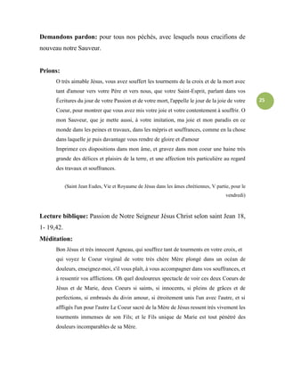 25
Demandons pardon: pour tous nos péchés, avec lesquels nous crucifions de
nouveau notre Sauveur.
Prions:
O très aimable Jésus, vous avez souffert les tourments de la croix et de la mort avec
tant d'amour vers votre Père et vers nous, que votre Saint-Esprit, parlant dans vos
Écritures du jour de votre Passion et de votre mort, l'appelle le jour de la joie de votre
Coeur, pour montrer que vous avez mis votre joie et votre contentement à souffrir. O
mon Sauveur, que je mette aussi, à votre imitation, ma joie et mon paradis en ce
monde dans les peines et travaux, dans les mépris et souffrances, comme en la chose
dans laquelle je puis davantage vous rendre de gloire et d'amour
Imprimez ces dispositions dans mon âme, et gravez dans mon coeur une haine très
grande des délices et plaisirs de la terre, et une affection très particulière au regard
des travaux et souffrances.
(Saint Jean Eudes, Vie et Royaume de Jésus dans les âmes chrétiennes, V partie, pour le
vendredi)
Lecture biblique: Passion de Notre Seigneur Jésus Christ selon saint Jean 18,
1- 19,42.
Méditation:
Bon Jésus et très innocent Agneau, qui souffrez tant de tourments en votre croix, et
qui voyez le Coeur virginal de votre très chère Mère plongé dans un océan de
douleurs, enseignez-moi, s'il vous plaît, à vous accompagner dans vos souffrances, et
à ressentir vos afflictions. Oh quel douloureux spectacle de voir ces deux Coeurs de
Jésus et de Marie, deux Coeurs si saints, si innocents, si pleins de grâces et de
perfections, si embrasés du divin amour, si étroitement unis l'un avec l'autre, et si
affligés l'un pour l'autre Le Coeur sacré de la Mère de Jésus ressent très vivement les
tourments immenses de son Fils; et le Fils unique de Marie est tout pénétré des
douleurs incomparables de sa Mère.
 