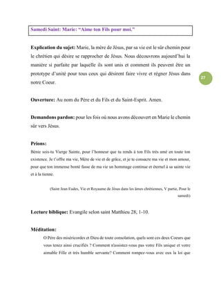 27
Samedi Saint: Marie: “Aime ton Fils pour moi.”
Explication du sujet: Marie, la mère de Jésus, par sa vie est le sûr chemin pour
le chrétien qui désire se rapprocher de Jésus. Nous découvrons aujourd’hui la
manière si parfaite par laquelle ils sont unis et comment ils peuvent être un
prototype d’unité pour tous ceux qui désirent faire vivre et régner Jésus dans
notre Coeur.
Ouverture: Au nom du Père et du Fils et du Saint-Esprit. Amen.
Demandons pardon: pour les fois où nous avons découvert en Marie le chemin
sûr vers Jésus.
Prions:
Bénie sois-tu Vierge Sainte, pour l’honneur que tu rends à ton Fils très amé en toute ton
existence. Je t’offre ma vie, Mère de vie et de grâce, et je te consacre ma vie et mon amour,
pour que ton immense bonté fasse de ma vie un hommage continue et éternel à sa sainte vie
et à la tienne.
(Saint Jean Eudes, Vie et Royaume de Jésus dans les âmes chrétiennes, V partie, Pour le
samedi)
Lecture biblique: Evangile selon saint Matthieu 28, 1-10.
Méditation:
O Père des miséricordes et Dieu de toute consolation, quels sont ces deux Coeurs que
vous tenez ainsi crucifiés ? Comment n'assistez-vous pas votre Fils unique et votre
aimable Fille et très humble servante? Comment rompez-vous avec eux la loi que
 