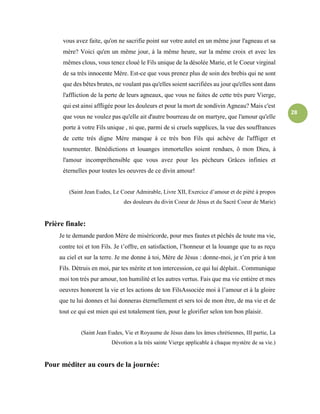 28
vous avez faite, qu'on ne sacrifie point sur votre autel en un même jour l'agneau et sa
mère? Voici qu'en un même jour, à la même heure, sur la même croix et avec les
mêmes clous, vous tenez cloué le Fils unique de la désolée Marie, et le Coeur virginal
de sa très innocente Mère. Est-ce que vous prenez plus de soin des brebis qui ne sont
que des bêtes brutes, ne voulant pas qu'elles soient sacrifiées au jour qu'elles sont dans
l'affliction de la perte de leurs agneaux, que vous ne faites de cette très pure Vierge,
qui est ainsi affligée pour les douleurs et pour la mort de sondivin Agneau? Mais c'est
que vous ne voulez pas qu'elle ait d'autre bourreau de on martyre, que l'amour qu'elle
porte à votre Fils unique , ni que, parmi de si cruels supplices, la vue des souffrances
de cette très digne Mère manque à ce très bon Fils qui achève de l'affliger et
tourmenter. Bénédictions et louanges immortelles soient rendues, ô mon Dieu, à
l'amour incompréhensible que vous avez pour les pécheurs Grâces infinies et
éternelles pour toutes les oeuvres de ce divin amour!
(Saint Jean Eudes, Le Coeur Admirable, Livre XII, Exercice d’amour et de piété à propos
des douleurs du divin Coeur de Jésus et du Sacré Coeur de Marie)
Prière finale:
Je te demande pardon Mère de miséricorde, pour mes fautes et péchés de toute ma vie,
contre toi et ton Fils. Je t’offre, en satisfaction, l’honneur et la louange que tu as reçu
au ciel et sur la terre. Je me donne à toi, Mère de Jésus : donne-moi, je t’en prie à ton
Fils. Détruis en moi, par tes mérite et ton intercession, ce qui lui déplait.. Communique
moi ton très pur amour, ton humilité et les autres vertus. Fais que ma vie entière et mes
oeuvres honorent la vie et les actions de ton FilsAssociée moi à l’amour et à la gloire
que tu lui donnes et lui donneras éternellement et sers toi de mon être, de ma vie et de
tout ce qui est mien qui est totalement tien, pour le glorifier selon ton bon plaisir.
(Saint Jean Eudes, Vie et Royaume de Jésus dans les âmes chrétiennes, III partie, La
Dévotion a la très sainte Vierge applicable à chaque mystère de sa vie.)
Pour méditer au cours de la journée:
 