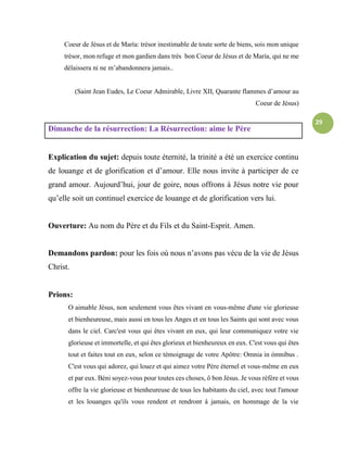 29
Coeur de Jésus et de María: trésor inestimable de toute sorte de biens, sois mon unique
trésor, mon refuge et mon gardien dans très bon Coeur de Jésus et de María, qui ne me
délaissera ni ne m’abandonnera jamais..
(Saint Jean Eudes, Le Coeur Admirable, Livre XII, Quarante flammes d’amour au
Coeur de Jésus)
Dimanche de la résurrection: La Résurrection: aime le Père
Explication du sujet: depuis toute éternité, la trinité a été un exercice continu
de louange et de glorification et d’amour. Elle nous invite à participer de ce
grand amour. Aujourd’hui, jour de goire, nous offrons à Jésus notre vie pour
qu’elle soit un continuel exercice de louange et de glorification vers lui.
Ouverture: Au nom du Père et du Fils et du Saint-Esprit. Amen.
Demandons pardon: pour les fois où nous n’avons pas vécu de la vie de Jésus
Christ.
Prions:
O aimable Jésus, non seulement vous êtes vivant en vous-même d'une vie glorieuse
et bienheureuse, mais aussi en tous les Anges et en tous les Saints qui sont avec vous
dans le ciel. Carc'est vous qui êtes vivant en eux, qui leur communiquez votre vie
glorieuse et immortelle, et qui êtes glorieux et bienheureux en eux. C'est vous qui êtes
tout et faites tout en eux, selon ce témoignage de votre Apôtre: Omnia in ómnibus .
C'est vous qui adorez, qui louez et qui aimez votre Père éternel et vous-même en eux
et par eux. Béni soyez-vous pour toutes ces choses, ô bon Jésus. Je vous réfère et vous
offre la vie glorieuse et bienheureuse de tous les habitants du ciel, avec tout l'amour
et les louanges qu'ils vous rendent et rendront à jamais, en hommage de la vie
 