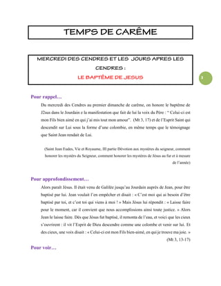 3
Pour rappel…
Du mercredi des Cendres au premier dimanche de carême, on honore le baptême de
J2sus dans le Jourdain e la manifestation que fait de lui la voix du Père : “ Celui-ci est
mon Fils bien aimé en qui j’ai mis tout mon amour”. (Mt 3, 17) et de l’Esprit Saint qui
descendit sur Lui sous la forme d’une colombie, en même temps que le témoignage
que Saint Jean rendait de Lui.
(Saint Jean Eudes, Vie et Royaume, III partie Dévotion aux mystères du seigneur, comment
honorer les mystèrs du Seigneur, comment honorer les mystères de Jésus au fur et à mesure
de l’année)
Pour approfondissement…
Alors paraît Jésus. Il était venu de Galilée jusqu’au Jourdain auprès de Jean, pour être
baptisé par lui. Jean voulait l’en empêcher et disait : « C’est moi qui ai besoin d’être
baptisé par toi, et c’est toi qui viens à moi ! » Mais Jésus lui répondit : « Laisse faire
pour le moment, car il convient que nous accomplissions ainsi toute justice. » Alors
Jean le laisse faire. Dès que Jésus fut baptisé, il remonta de l’eau, et voici que les cieux
s’ouvrirent : il vit l’Esprit de Dieu descendre comme une colombe et venir sur lui. Et
des cieux, une voix disait : « Celui-ci est mon Fils bien-aimé, en qui je trouve ma joie. »
(Mt 3, 13-17)
Pour voir…
 