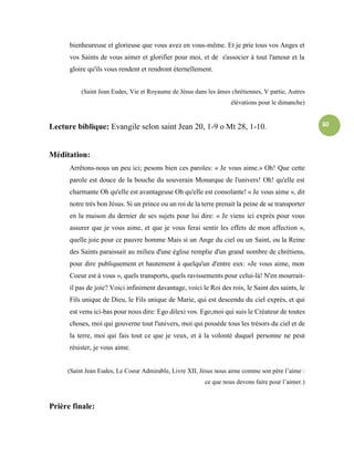30
bienheureuse et glorieuse que vous avez en vous-même. Et je prie tous vos Anges et
vos Saints de vous aimer et glorifier pour moi, et de s'associer à tout l'amour et la
gloire qu'ils vous rendent et rendront éternellement.
(Saint Jean Eudes, Vie et Royaume de Jésus dans les âmes chrétiennes, V partie, Autres
élévations pour le dimanche)
Lecture biblique: Evangile selon saint Jean 20, 1-9 o Mt 28, 1-10.
Méditation:
Arrêtons-nous un peu ici; pesons bien ces paroles: « Je vous aime.» Oh! Que cette
parole est douce de la bouche du souverain Monarque de l'univers! Oh! qu'elle est
charmante Oh qu'elle est avantageuse Oh qu'elle est consolante! « Je vous aime », dit
notre très bon Jésus. Si un prince ou un roi de la terre prenait la peine de se transporter
en la maison du dernier de ses sujets pour lui dire: « Je viens ici exprès pour vous
assurer que je vous aime, et que je vous ferai sentir les effets de mon affection »,
quelle joie pour ce pauvre homme Mais si un Ange du ciel ou un Saint, ou la Reine
des Saints paraissait au milieu d'une église remplie d'un grand nombre de chrétiens,
pour dire publiquement et hautement à quelqu'un d'entre eux: «Je vous aime, mon
Coeur est à vous », quels transports, quels ravissements pour celui-là! N'en mourrait-
il pas de joie? Voici infiniment davantage, voici le Roi des rois, le Saint des saints, le
Fils unique de Dieu, le Fils unique de Marie, qui est descendu du ciel exprès, et qui
est venu ici-bas pour nous dire: Ego dilexi vos. Ego,moi qui suis le Créateur de toutes
choses, moi qui gouverne tout l'univers, moi qui possède tous les trésors du ciel et de
la terre, moi qui fais tout ce que je veux, et à la volonté duquel personne ne peut
résister, je vous aime.
(Saint Jean Eudes, Le Coeur Admirable, Livre XII, Jésus nous aime comme son père l’aime :
ce que nous devons faire pour l’aimer.)
Prière finale:
 