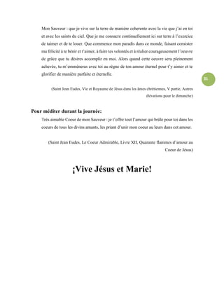31
Mon Sauveur : que je vive sur la terre de manière coherente avec la vie que j’ai en toi
et avec les saints du ciel. Que je me consacre continuellement ici sur terre à l’exercice
de taimer et de te louer. Que commence mon paradis dans ce monde, faisant consister
ma félicité à te bénir et t’aimer, à faire tes volontés et à réalier courageusement l’oeuvre
de grâce que tu désires accomplir en moi. Alors quand cette oeuvre sera pleinement
achevée, tu m’emmèneras avec toi au règne de ton amour éternel pour t’y aimer et te
glorifier de manière parfaite et éternelle.
(Saint Jean Eudes, Vie et Royaume de Jésus dans les âmes chrétiennes, V partie, Autres
élévations pour le dimanche)
Pour méditer durant la journée:
Très aimable Coeur de mon Sauveur : je t’offre tout l’amour qui brûle pour toi dans les
coeurs de tous les divins amants, les priant d’unir mon coeur au leurs dans cet amour.
(Saint Jean Eudes, Le Coeur Admirable, Livre XII, Quarante flammes d’amour au
Coeur de Jésus)
¡Vive Jésus et Marie!
 