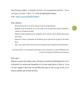 4
Tips d’amour (vidéo) : Le baptême de Jésus et la manifestation du Père: “Tu es
celui que j’ai choisi” (Mt 3, 17). Unité de Spiritualité Eudiste.
Lien : https://youtu.be/RnhRSX4Kn6s
Pour méditer:
Fais un examen de ta vie, de tes actions et de tes comportements :
- Regarde ce qui au fond de toi, en ton corps et en ton âme met le plus d’obstacle à
l’amour et à la gloire de Jésus.
- Prends la ferme résolution de le combattre, de le vaincre et de le détruire quel qu’en
soit le prix.
- Donne-toi à Jésus et demande lui de détruire par le pouvoir de sa grace et de amour
divin.
- Apr`s cela, utilice toutes les forces de ton etre pour louer et glorifier le divin Sauveur.
(Saint Jean Eudes, Vie et Royaume de Jésus dans les ames chrétiennes, IV partie, Méditation pour
s’exciter à la louange et la bénédiction du Seigneur)
Pour agir…
Durant ces jours de Carême, nous t’invitons à examiner profondément ta vie et
á découvrir les actions par lesquelles tu n’as pas rendu gloire à Dieu et tu ne
t’es pas engagé à faire tout ton possible pour que en tout ce que tu fais, tu te
laisses conduire par la main de Dieu.
 