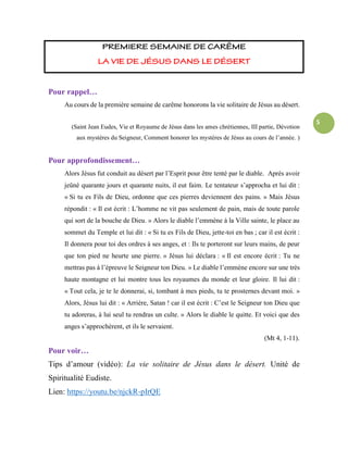5
Pour rappel…
Au cours de la première semaine de carême honorons la vie solitaire de Jésus au désert.
(Saint Jean Eudes, Vie et Royaume de Jésus dans les ames chrétiennes, III partie, Dévotion
aux mystères du Seigneur, Comment honorer les mystères de Jésus au cours de l’année. )
Pour approfondissement…
Alors Jésus fut conduit au désert par l’Esprit pour être tenté par le diable. Après avoir
jeûné quarante jours et quarante nuits, il eut faim. Le tentateur s’approcha et lui dit :
« Si tu es Fils de Dieu, ordonne que ces pierres deviennent des pains. » Mais Jésus
répondit : « Il est écrit : L’homme ne vit pas seulement de pain, mais de toute parole
qui sort de la bouche de Dieu. » Alors le diable l’emmène à la Ville sainte, le place au
sommet du Temple et lui dit : « Si tu es Fils de Dieu, jette-toi en bas ; car il est écrit :
Il donnera pour toi des ordres à ses anges, et : Ils te porteront sur leurs mains, de peur
que ton pied ne heurte une pierre. » Jésus lui déclara : « Il est encore écrit : Tu ne
mettras pas à l’épreuve le Seigneur ton Dieu. » Le diable l’emmène encore sur une très
haute montagne et lui montre tous les royaumes du monde et leur gloire. Il lui dit :
« Tout cela, je te le donnerai, si, tombant à mes pieds, tu te prosternes devant moi. »
Alors, Jésus lui dit : « Arrière, Satan ! car il est écrit : C’est le Seigneur ton Dieu que
tu adoreras, à lui seul tu rendras un culte. » Alors le diable le quitte. Et voici que des
anges s’approchèrent, et ils le servaient.
(Mt 4, 1-11).
Pour voir…
Tips d’amour (vidéo): La vie solitaire de Jésus dans le désert. Unité de
Spiritualité Eudiste.
Lien: https://youtu.be/njckR-pIrQE
 