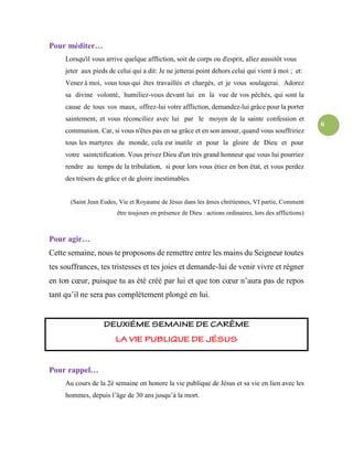 6
Pour méditer…
Lorsqu'il vous arrive quelque affliction, soit de corps ou d'esprit, allez aussitôt vous
jeter aux pieds de celui qui a dit: Je ne jetterai point dehors celui qui vient à moi ; et:
Venez à moi, vous tous qui êtes travaillés et chargés, et je vous soulagerai. Adorez
sa divine volonté, humiliez-vous devant lui en la vue de vos péchés, qui sont la
cause de tous vos maux, offrez-lui votre affliction, demandez-lui grâce pour la porter
saintement, et vous réconciliez avec lui par le moyen de la sainte confession et
communion. Car, si vous n'êtes pas en sa grâce et en son amour, quand vous souffririez
tous les martyres du monde, cela est inutile et pour la gloire de Dieu et pour
votre saintctification. Vous privez Dieu d'un très grand honneur que vous lui pourriez
rendre au temps de la tribulation, si pour lors vous étiez en bon état, et vous perdez
des trésors de grâce et de gloire inestimables.
(Saint Jean Eudes, Vie et Royaume de Jésus dans les âmes chrétiennes, VI partie, Comment
être toujours en présence de Dieu : actions ordinaires, lors des afflictions)
Pour agir…
Cette semaine, nous te proposons de remettre entre les mains du Seigneur toutes
tes souffrances, tes tristesses et tes joies et demande-lui de venir vivre et régner
en ton cœur, puisque tu as été créé par lui et que ton cœur n’aura pas de repos
tant qu’il ne sera pas complètement plongé en lui.
Pour rappel…
Au cours de la 2è semaine on honore la vie publique de Jésus et sa vie en lien avec les
hommes, depuis l’âge de 30 ans jusqu’à la mort.
 