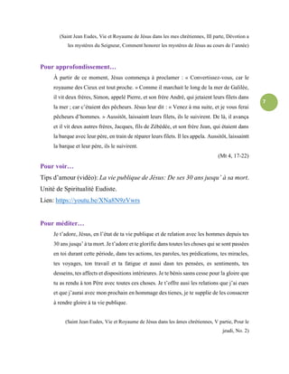 7
(Saint Jean Eudes, Vie et Royaume de Jésus dans les mes chrétiennes, III parte, Dévotion a
les mystères du Seigneur, Comment honorer les mystères de Jésus au cours de l’année)
Pour approfondissement…
À partir de ce moment, Jésus commença à proclamer : « Convertissez-vous, car le
royaume des Cieux est tout proche. » Comme il marchait le long de la mer de Galilée,
il vit deux frères, Simon, appelé Pierre, et son frère André, qui jetaient leurs filets dans
la mer ; car c’étaient des pêcheurs. Jésus leur dit : « Venez à ma suite, et je vous ferai
pêcheurs d’hommes. » Aussitôt, laissaintt leurs filets, ils le suivirent. De là, il avança
et il vit deux autres frères, Jacques, fils de Zébédée, et son frère Jean, qui étaient dans
la barque avec leur père, en train de réparer leurs filets. Il les appela. Aussitôt, laissaintt
la barque et leur père, ils le suivirent.
(Mt 4, 17-22)
Pour voir…
Tips d’amour (vidéo): La vie publique de Jésus: De ses 30 ans jusqu’ à sa mort.
Unité de Spiritualité Eudiste.
Lien: https://youtu.be/XNa8N9zVwrs
Pour méditer…
Je t’adore, Jésus, en l’état de ta vie publique et de relation avec les hommes depuis tes
30 ans jusqu’ à ta mort. Je t’adore et te glorifie dans toutes les choses qui se sont passées
en toi durant cette période, dans tes actions, tes paroles, tes prédications, tes miracles,
tes voyages, ton travail et ta fatigue et aussi dasn tes pensées, es sentiments, tes
desseins, tes affects et dispositions intérieures. Je te bénis sasns cesse pour la gloire que
tu as rendu à ton Père avec toutes ces choses. Je t’offre ausi les relations que j’ai eues
et que j’aurai avec mon prochain en hommage des tienes, je te supplie de les consacrer
à rendre gloire à ta vie publique.
(Saint Jean Eudes, Vie et Royaume de Jésus dans les âmes chrétiennes, V partie, Pour le
jeudi, No. 2)
 